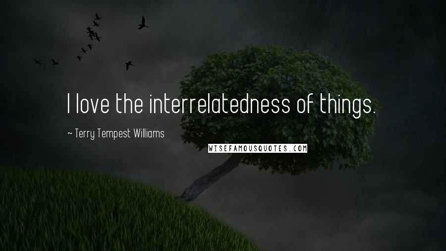 Terry Tempest Williams Quotes: I love the interrelatedness of things.