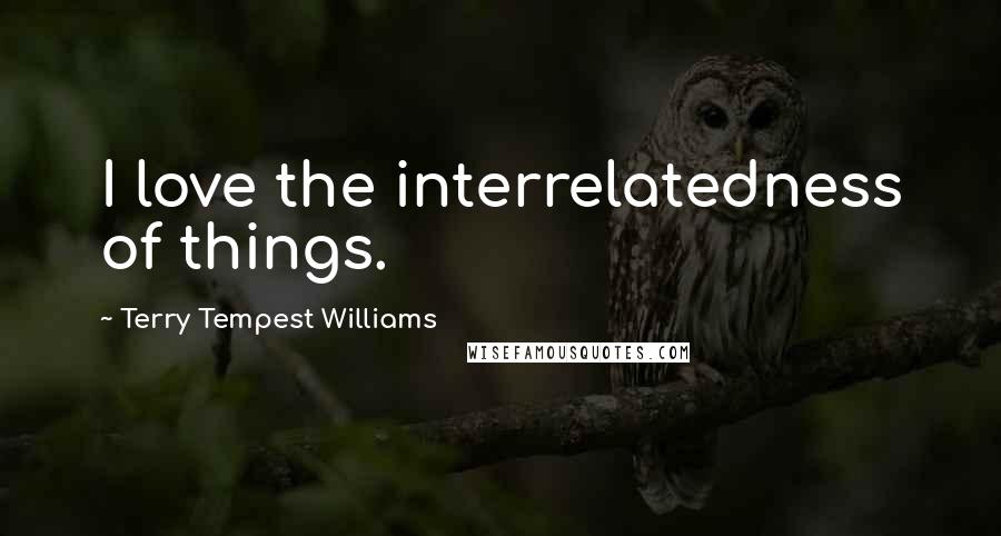 Terry Tempest Williams Quotes: I love the interrelatedness of things.