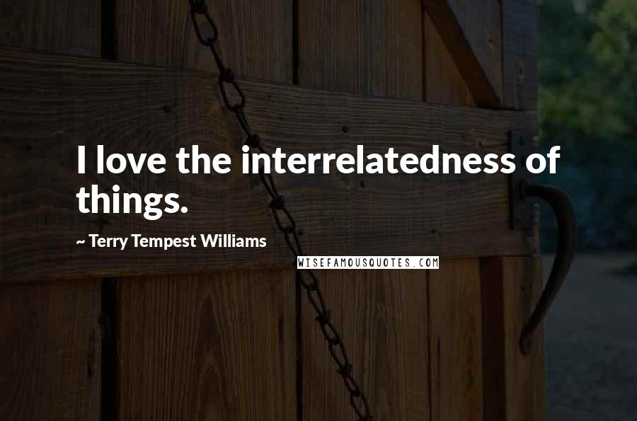 Terry Tempest Williams Quotes: I love the interrelatedness of things.