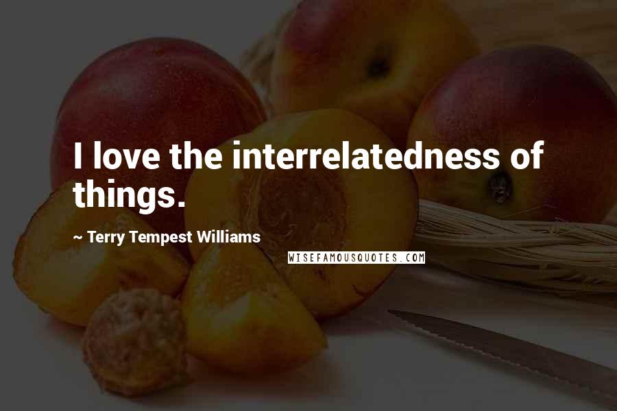 Terry Tempest Williams Quotes: I love the interrelatedness of things.