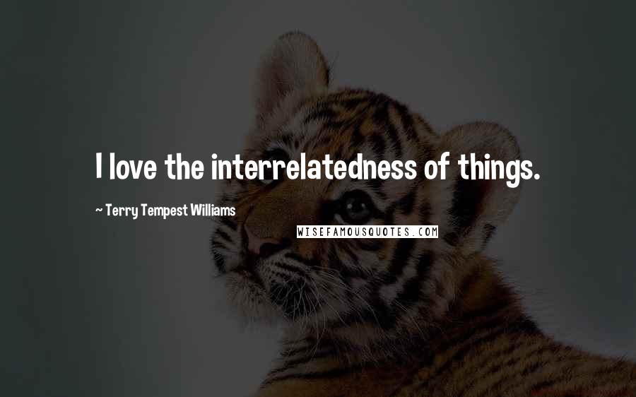 Terry Tempest Williams Quotes: I love the interrelatedness of things.