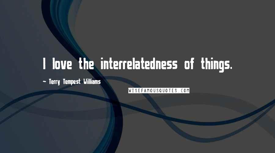 Terry Tempest Williams Quotes: I love the interrelatedness of things.