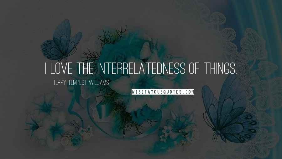 Terry Tempest Williams Quotes: I love the interrelatedness of things.