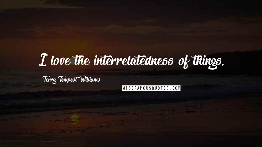 Terry Tempest Williams Quotes: I love the interrelatedness of things.