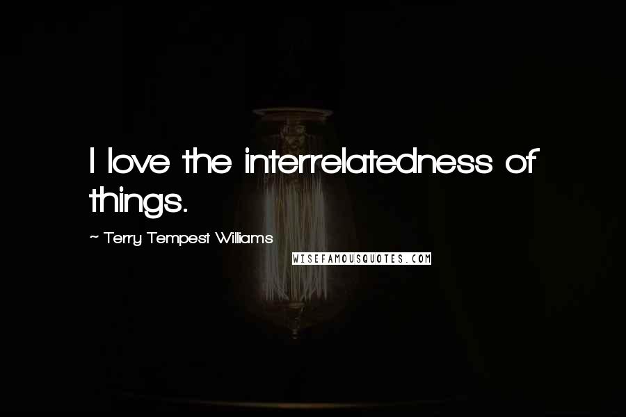 Terry Tempest Williams Quotes: I love the interrelatedness of things.