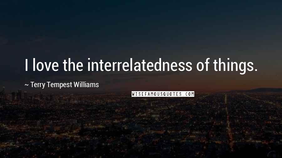 Terry Tempest Williams Quotes: I love the interrelatedness of things.