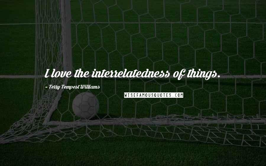 Terry Tempest Williams Quotes: I love the interrelatedness of things.