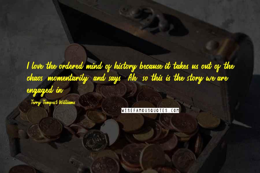 Terry Tempest Williams Quotes: I love the ordered mind of history because it takes us out of the chaos, momentarily, and says, "Ah, so this is the story we are engaged in."