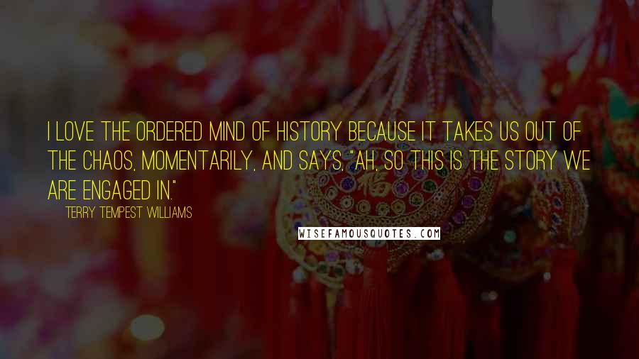 Terry Tempest Williams Quotes: I love the ordered mind of history because it takes us out of the chaos, momentarily, and says, "Ah, so this is the story we are engaged in."