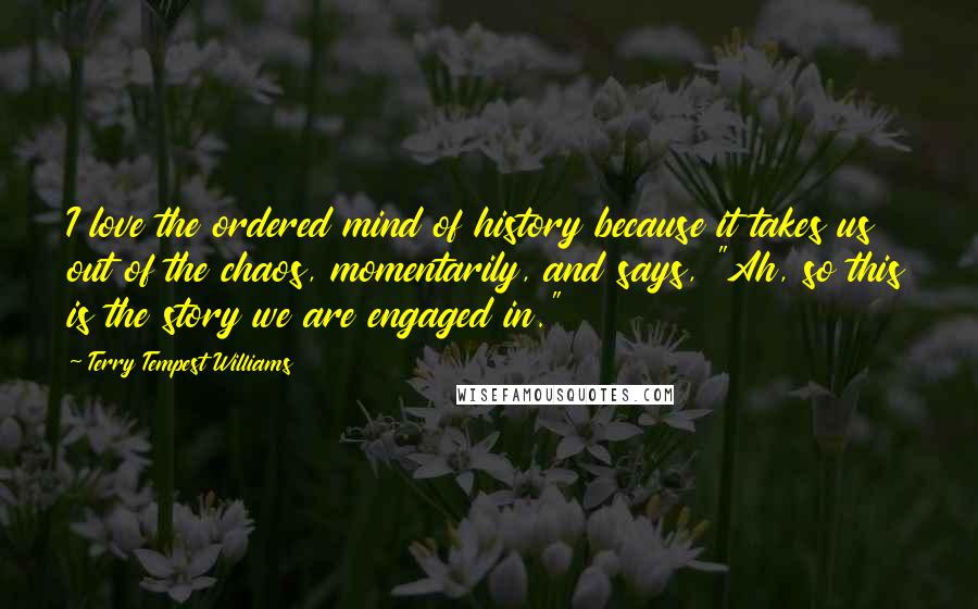 Terry Tempest Williams Quotes: I love the ordered mind of history because it takes us out of the chaos, momentarily, and says, "Ah, so this is the story we are engaged in."