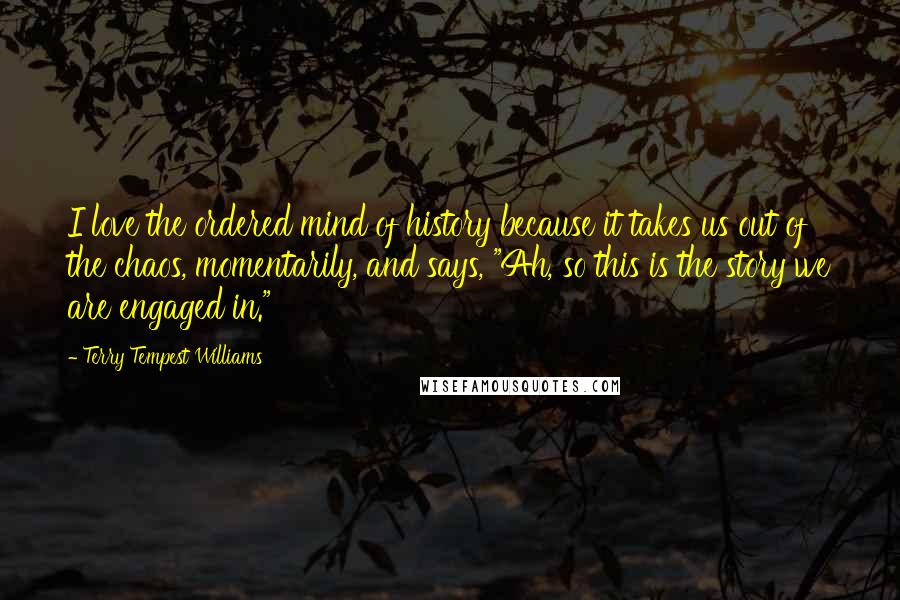 Terry Tempest Williams Quotes: I love the ordered mind of history because it takes us out of the chaos, momentarily, and says, "Ah, so this is the story we are engaged in."