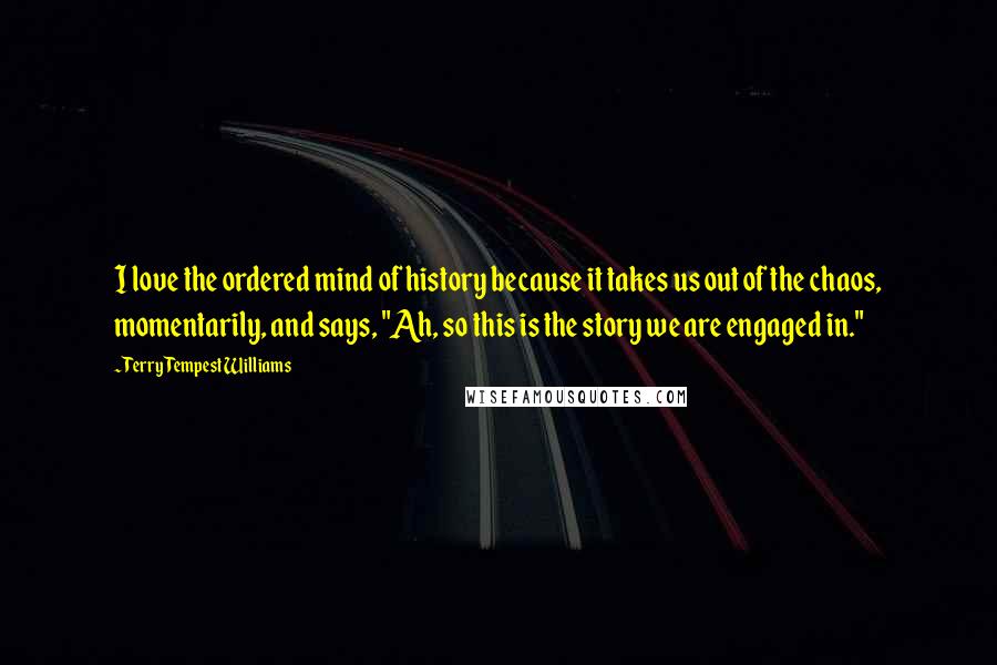 Terry Tempest Williams Quotes: I love the ordered mind of history because it takes us out of the chaos, momentarily, and says, "Ah, so this is the story we are engaged in."