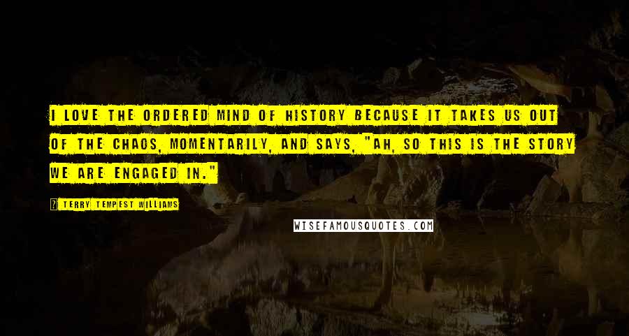 Terry Tempest Williams Quotes: I love the ordered mind of history because it takes us out of the chaos, momentarily, and says, "Ah, so this is the story we are engaged in."