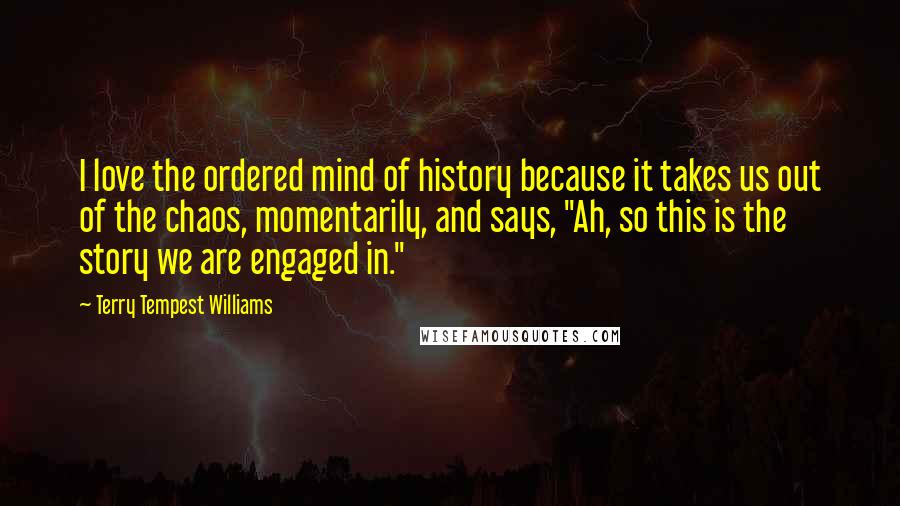 Terry Tempest Williams Quotes: I love the ordered mind of history because it takes us out of the chaos, momentarily, and says, "Ah, so this is the story we are engaged in."