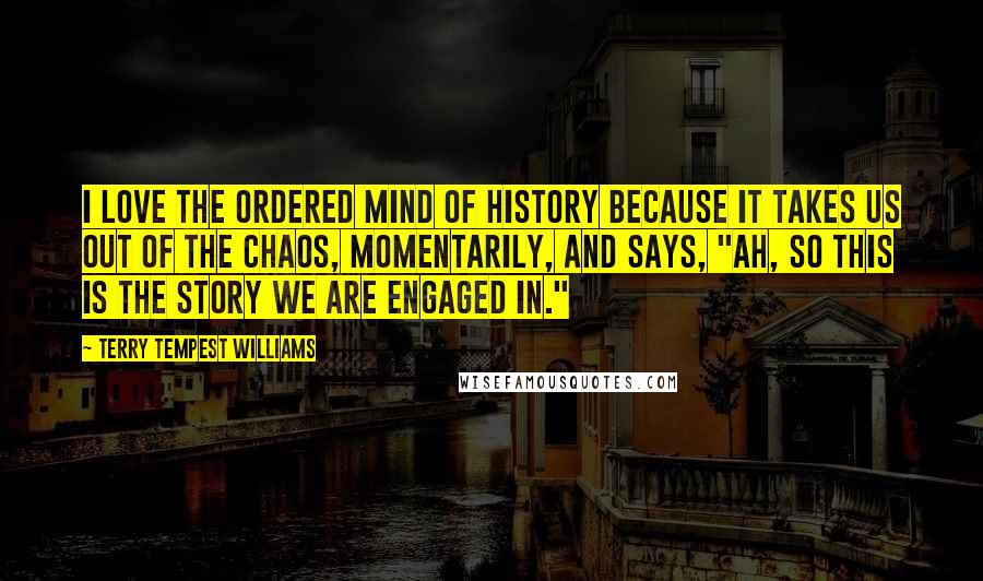 Terry Tempest Williams Quotes: I love the ordered mind of history because it takes us out of the chaos, momentarily, and says, "Ah, so this is the story we are engaged in."