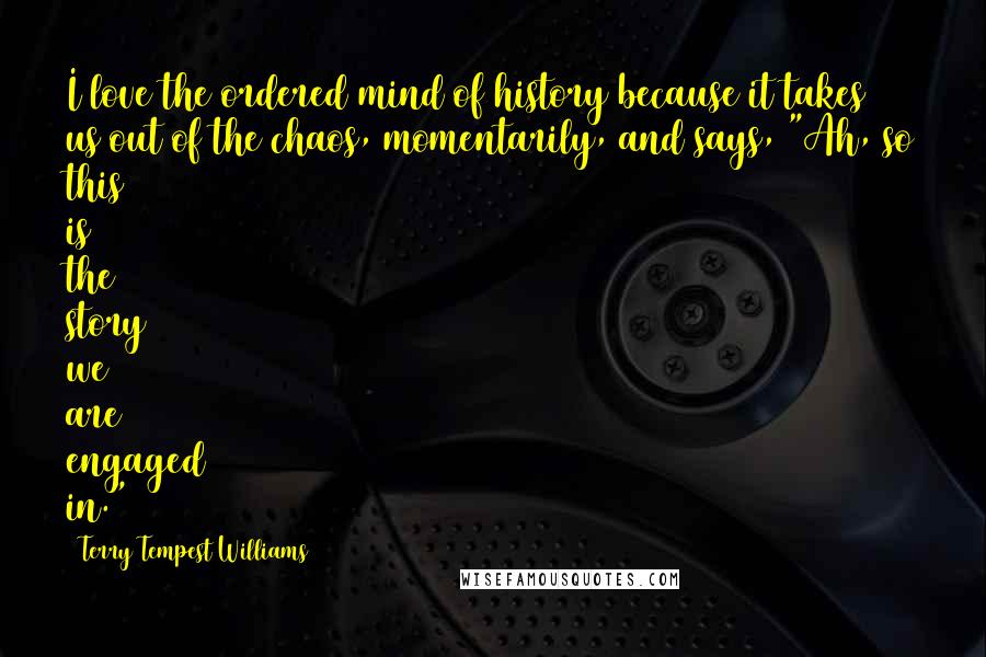 Terry Tempest Williams Quotes: I love the ordered mind of history because it takes us out of the chaos, momentarily, and says, "Ah, so this is the story we are engaged in."