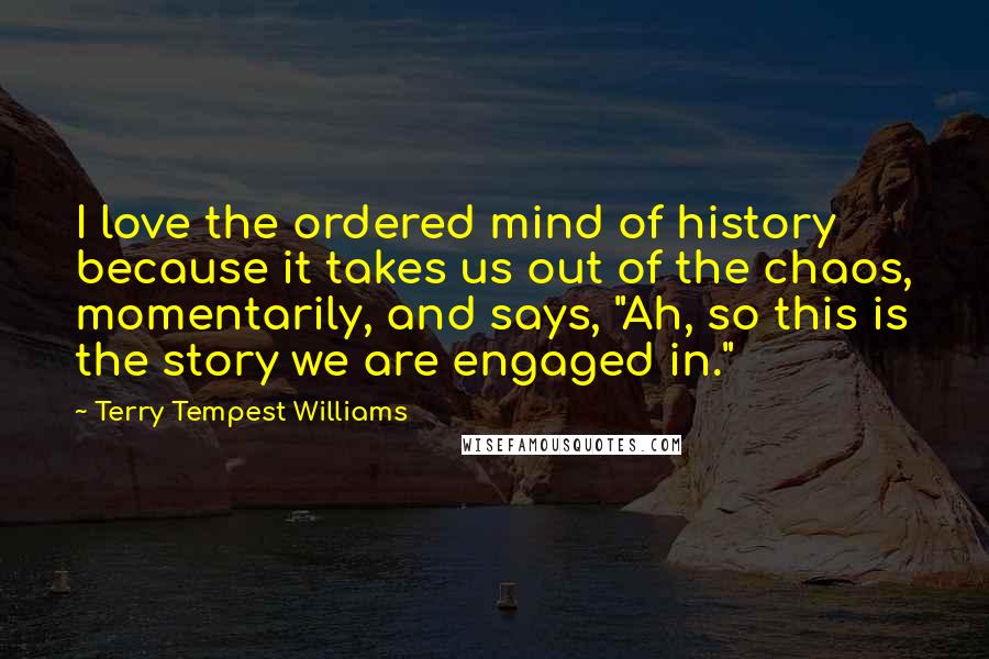 Terry Tempest Williams Quotes: I love the ordered mind of history because it takes us out of the chaos, momentarily, and says, "Ah, so this is the story we are engaged in."