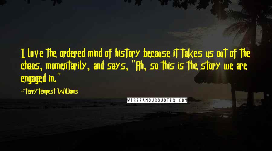 Terry Tempest Williams Quotes: I love the ordered mind of history because it takes us out of the chaos, momentarily, and says, "Ah, so this is the story we are engaged in."