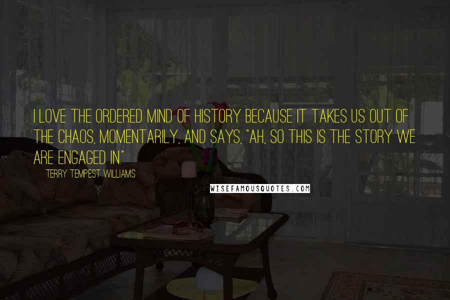 Terry Tempest Williams Quotes: I love the ordered mind of history because it takes us out of the chaos, momentarily, and says, "Ah, so this is the story we are engaged in."