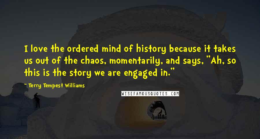 Terry Tempest Williams Quotes: I love the ordered mind of history because it takes us out of the chaos, momentarily, and says, "Ah, so this is the story we are engaged in."