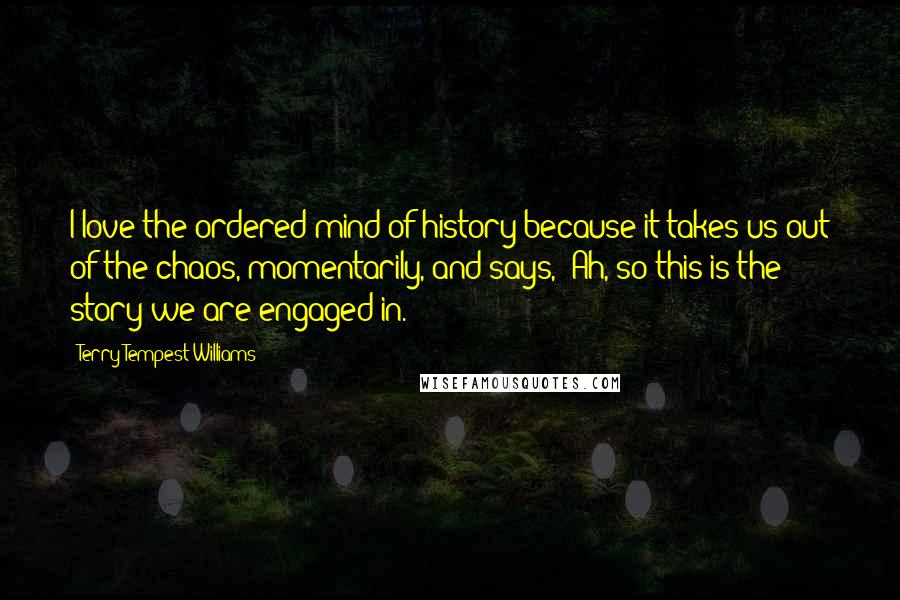 Terry Tempest Williams Quotes: I love the ordered mind of history because it takes us out of the chaos, momentarily, and says, "Ah, so this is the story we are engaged in."