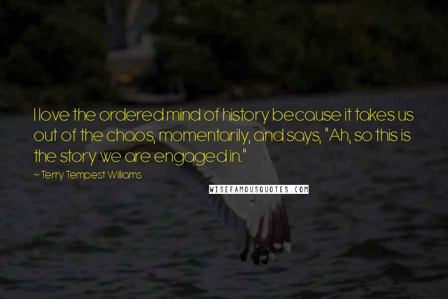 Terry Tempest Williams Quotes: I love the ordered mind of history because it takes us out of the chaos, momentarily, and says, "Ah, so this is the story we are engaged in."