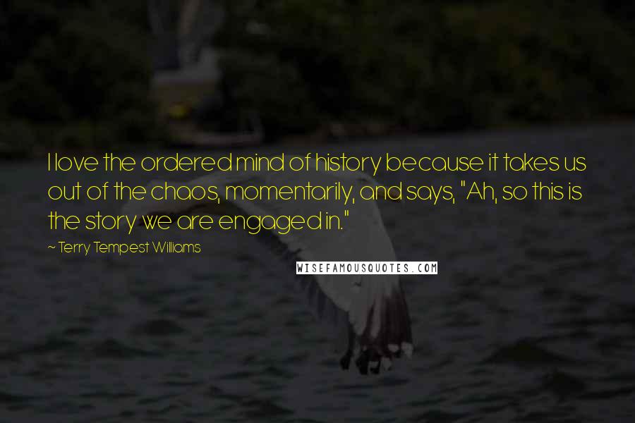 Terry Tempest Williams Quotes: I love the ordered mind of history because it takes us out of the chaos, momentarily, and says, "Ah, so this is the story we are engaged in."