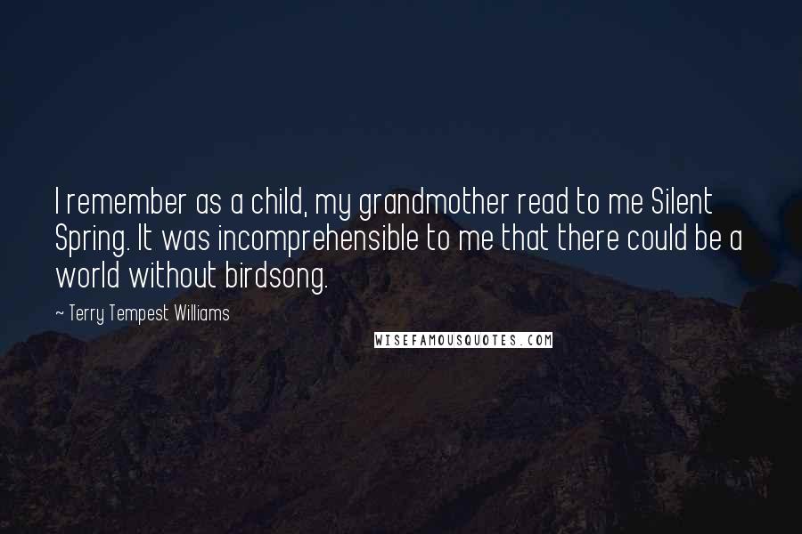 Terry Tempest Williams Quotes: I remember as a child, my grandmother read to me Silent Spring. It was incomprehensible to me that there could be a world without birdsong.