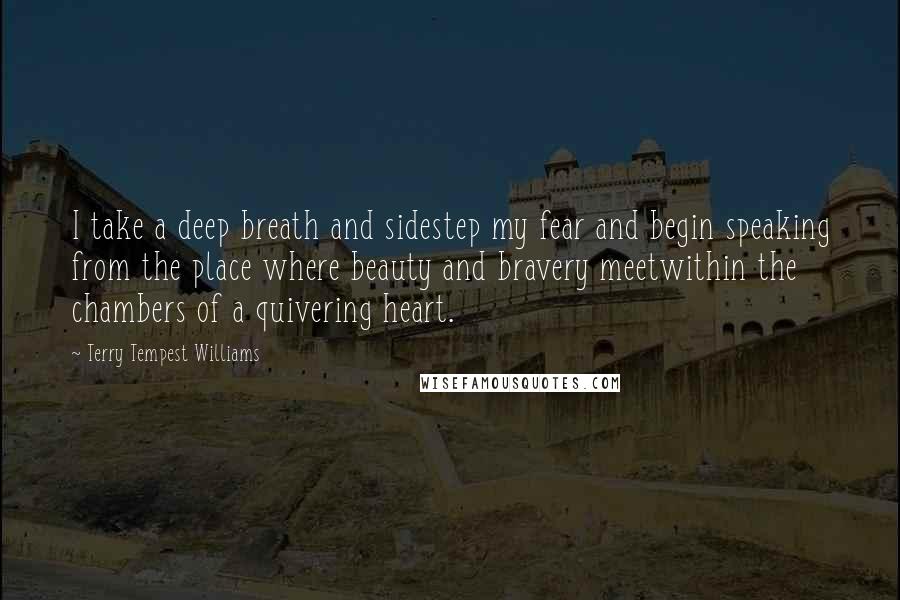 Terry Tempest Williams Quotes: I take a deep breath and sidestep my fear and begin speaking from the place where beauty and bravery meetwithin the chambers of a quivering heart.