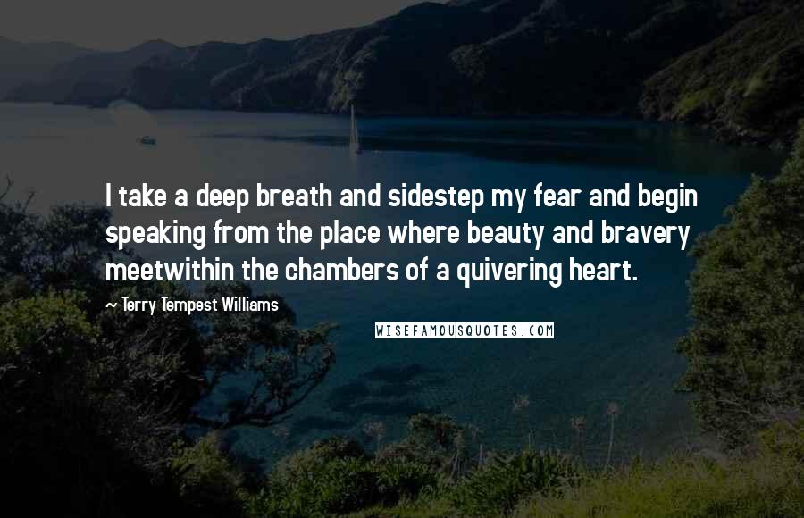 Terry Tempest Williams Quotes: I take a deep breath and sidestep my fear and begin speaking from the place where beauty and bravery meetwithin the chambers of a quivering heart.