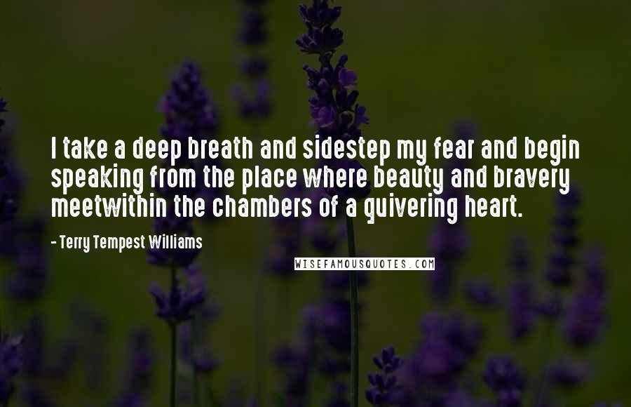 Terry Tempest Williams Quotes: I take a deep breath and sidestep my fear and begin speaking from the place where beauty and bravery meetwithin the chambers of a quivering heart.