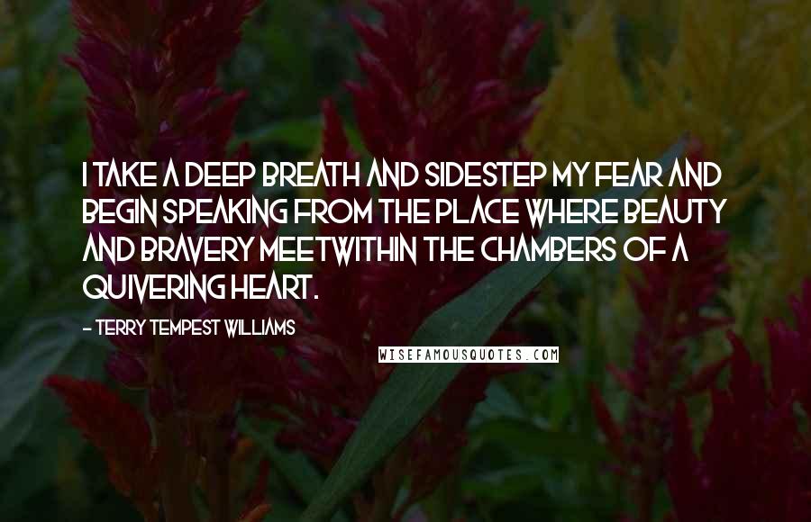 Terry Tempest Williams Quotes: I take a deep breath and sidestep my fear and begin speaking from the place where beauty and bravery meetwithin the chambers of a quivering heart.