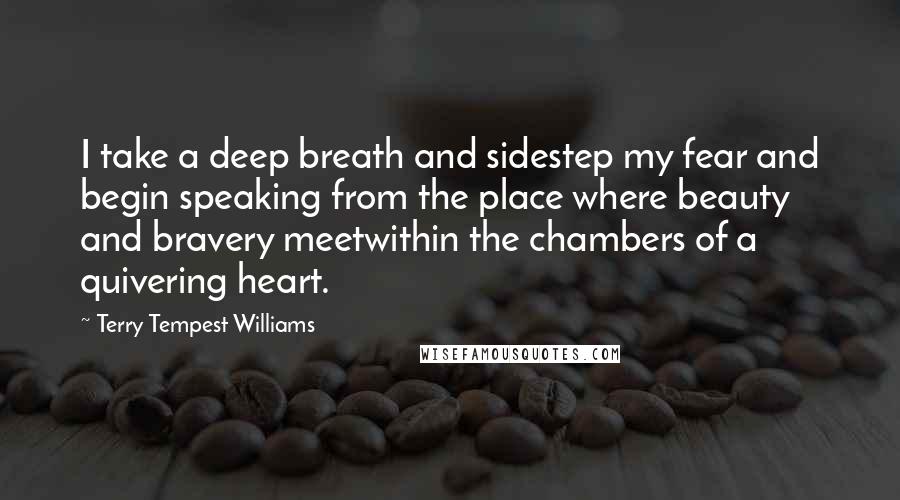 Terry Tempest Williams Quotes: I take a deep breath and sidestep my fear and begin speaking from the place where beauty and bravery meetwithin the chambers of a quivering heart.