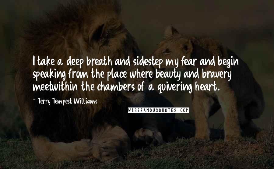 Terry Tempest Williams Quotes: I take a deep breath and sidestep my fear and begin speaking from the place where beauty and bravery meetwithin the chambers of a quivering heart.