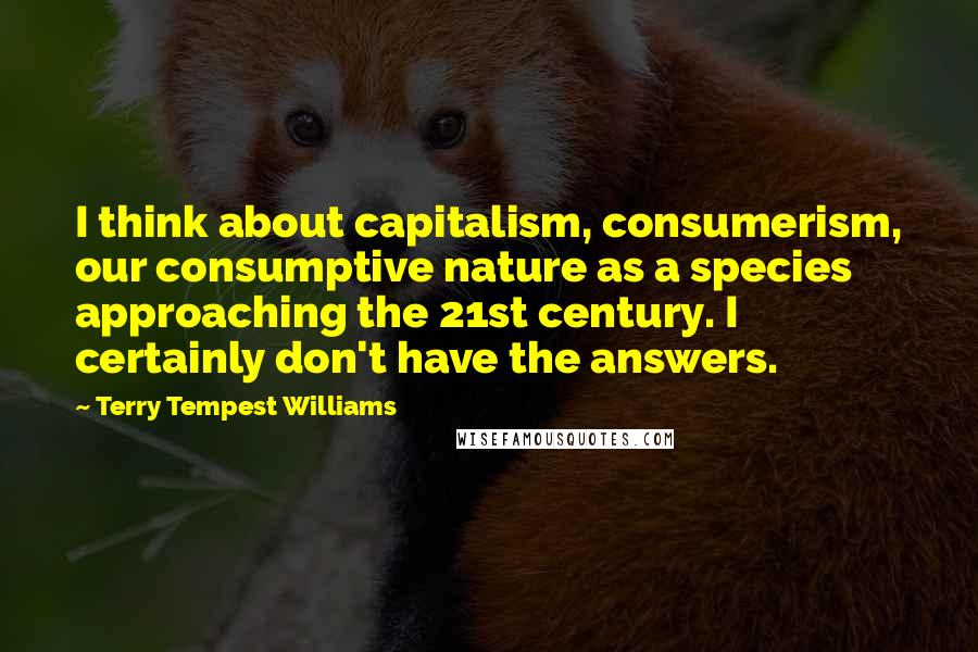Terry Tempest Williams Quotes: I think about capitalism, consumerism, our consumptive nature as a species approaching the 21st century. I certainly don't have the answers.
