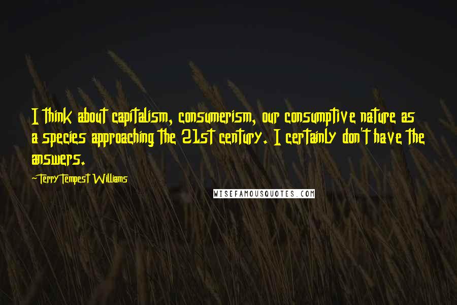Terry Tempest Williams Quotes: I think about capitalism, consumerism, our consumptive nature as a species approaching the 21st century. I certainly don't have the answers.