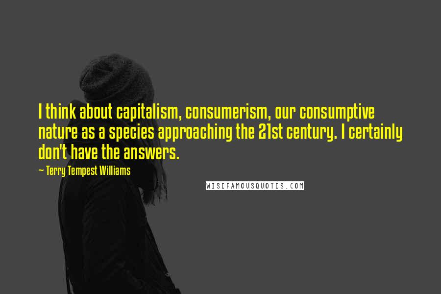 Terry Tempest Williams Quotes: I think about capitalism, consumerism, our consumptive nature as a species approaching the 21st century. I certainly don't have the answers.