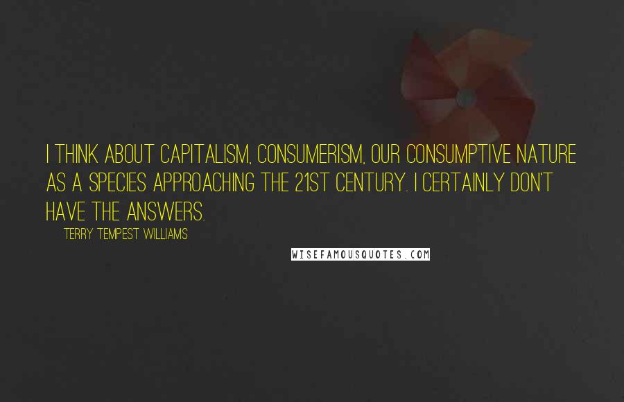 Terry Tempest Williams Quotes: I think about capitalism, consumerism, our consumptive nature as a species approaching the 21st century. I certainly don't have the answers.