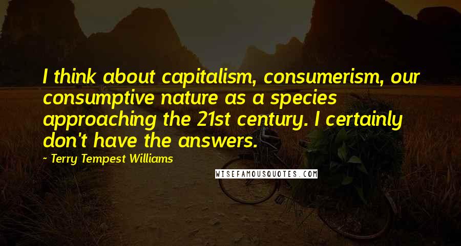 Terry Tempest Williams Quotes: I think about capitalism, consumerism, our consumptive nature as a species approaching the 21st century. I certainly don't have the answers.