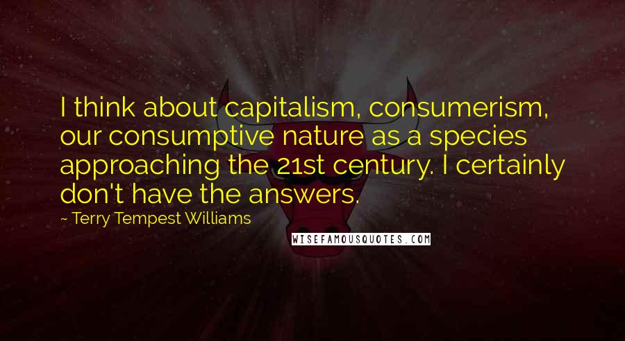 Terry Tempest Williams Quotes: I think about capitalism, consumerism, our consumptive nature as a species approaching the 21st century. I certainly don't have the answers.