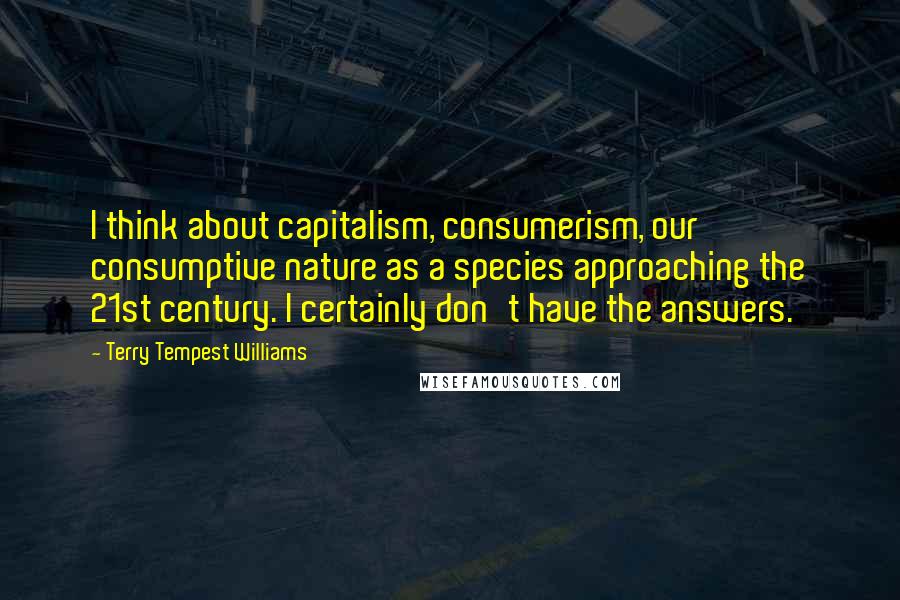 Terry Tempest Williams Quotes: I think about capitalism, consumerism, our consumptive nature as a species approaching the 21st century. I certainly don't have the answers.