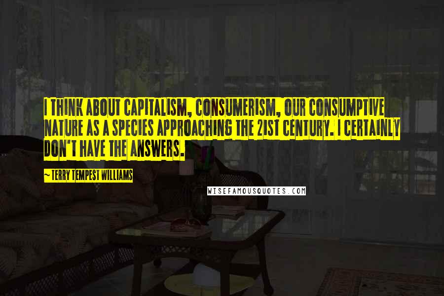 Terry Tempest Williams Quotes: I think about capitalism, consumerism, our consumptive nature as a species approaching the 21st century. I certainly don't have the answers.