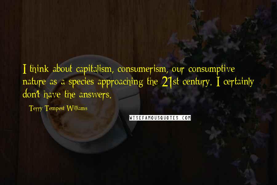 Terry Tempest Williams Quotes: I think about capitalism, consumerism, our consumptive nature as a species approaching the 21st century. I certainly don't have the answers.