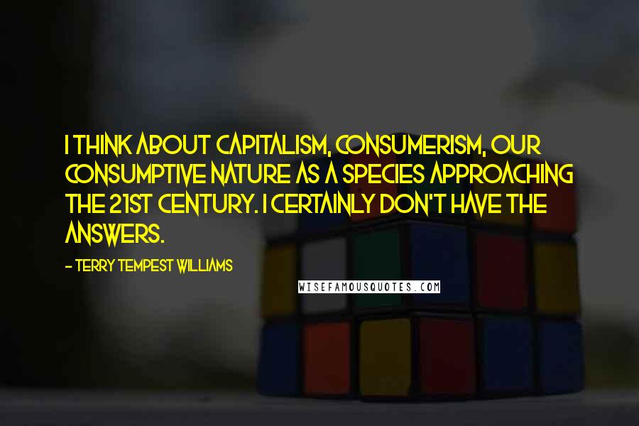 Terry Tempest Williams Quotes: I think about capitalism, consumerism, our consumptive nature as a species approaching the 21st century. I certainly don't have the answers.