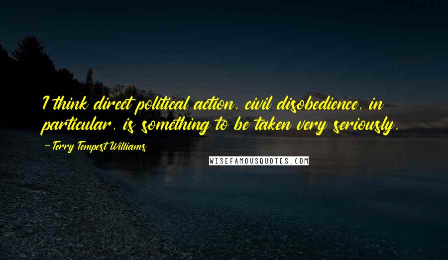 Terry Tempest Williams Quotes: I think direct political action, civil disobedience, in particular, is something to be taken very seriously.