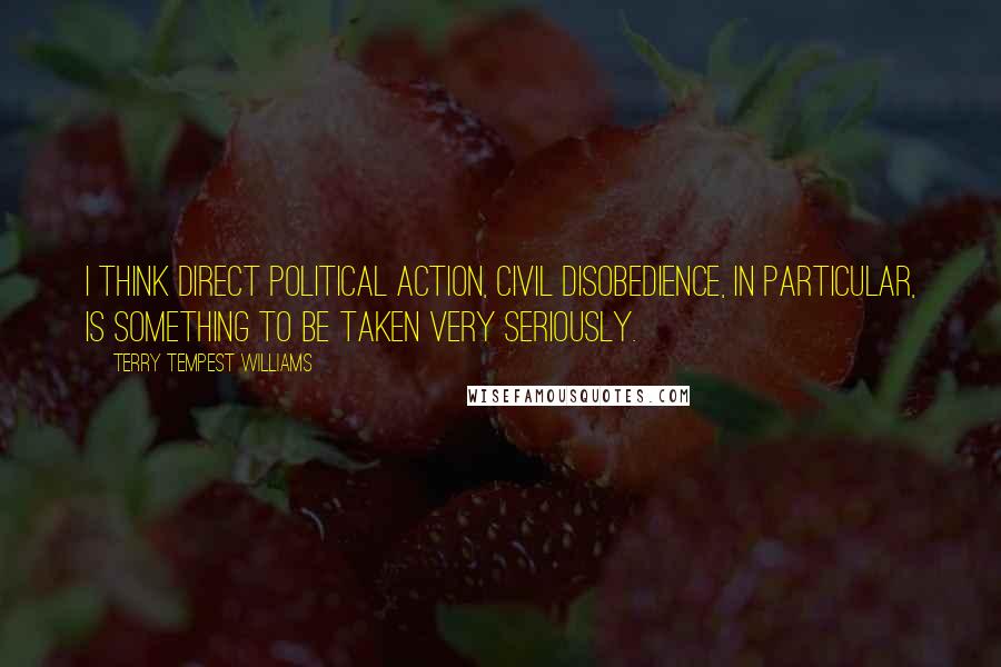 Terry Tempest Williams Quotes: I think direct political action, civil disobedience, in particular, is something to be taken very seriously.