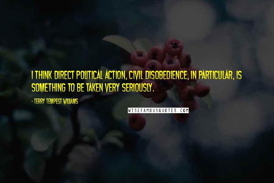 Terry Tempest Williams Quotes: I think direct political action, civil disobedience, in particular, is something to be taken very seriously.