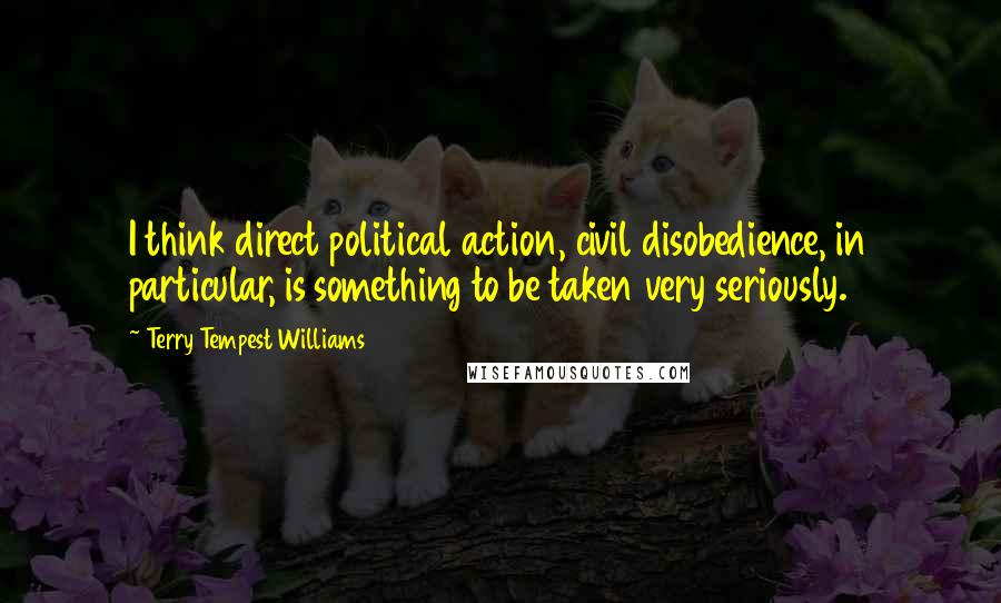 Terry Tempest Williams Quotes: I think direct political action, civil disobedience, in particular, is something to be taken very seriously.