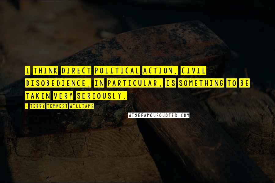 Terry Tempest Williams Quotes: I think direct political action, civil disobedience, in particular, is something to be taken very seriously.