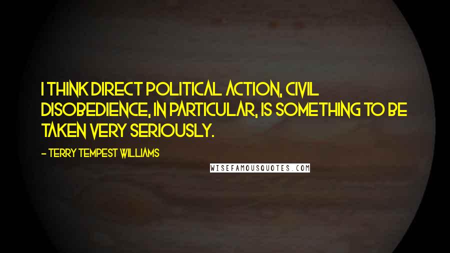 Terry Tempest Williams Quotes: I think direct political action, civil disobedience, in particular, is something to be taken very seriously.